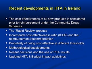 Recent developments in HTA in IrelandRecent developments in HTA in Ireland
 The cost-effectiveness of all new products is consideredThe cost-effectiveness of all new products is considered
prior to reimbursement under the Community Drugsprior to reimbursement under the Community Drugs
SchemesSchemes
 The ‘Rapid Review’ processThe ‘Rapid Review’ process
 Incremental cost-effectiveness ratio (ICER) and theIncremental cost-effectiveness ratio (ICER) and the
reimbursement recommendationreimbursement recommendation
 Probability of being cost effective at different thresholdsProbability of being cost effective at different thresholds
 Methodological developmentsMethodological developments
 Recent decisions and the use of PEA resultsRecent decisions and the use of PEA results
 Updated HTA & Budget Impact guidelinesUpdated HTA & Budget Impact guidelines
 