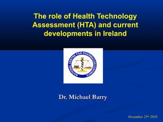 The role of Health Technology
Assessment (HTA) and current
developments in Ireland
Dr. Michael BarryDr. Michael Barry
November 25th
2010
 
