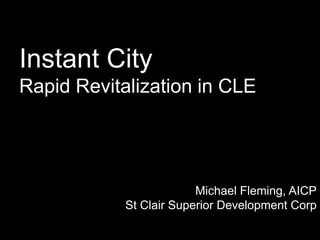 Instant City
Rapid Revitalization in CLE
Michael Fleming, AICP
St Clair Superior Development Corp
 