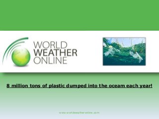 www.worldweatheronline.com
8 million tons of plastic dumped into the oceam each year!
 