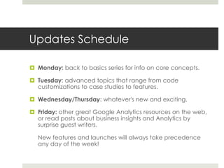 Updates Schedule
 Monday: back to basics series for info on core concepts.
 Tuesday: advanced topics that range from code
customizations to case studies to features.
 Wednesday/Thursday: whatever's new and exciting.
 Friday: other great Google Analytics resources on the web,
or read posts about business insights and Analytics by
surprise guest writers.
New features and launches will always take precedence
any day of the week!
 