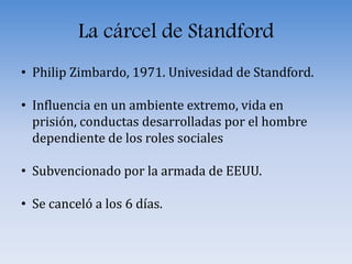 La cárcel de Standford
• Philip Zimbardo, 1971. Univesidad de Standford.
• Influencia en un ambiente extremo, vida en
prisión, conductas desarrolladas por el hombre
dependiente de los roles sociales
• Subvencionado por la armada de EEUU.
• Se canceló a los 6 días.
 