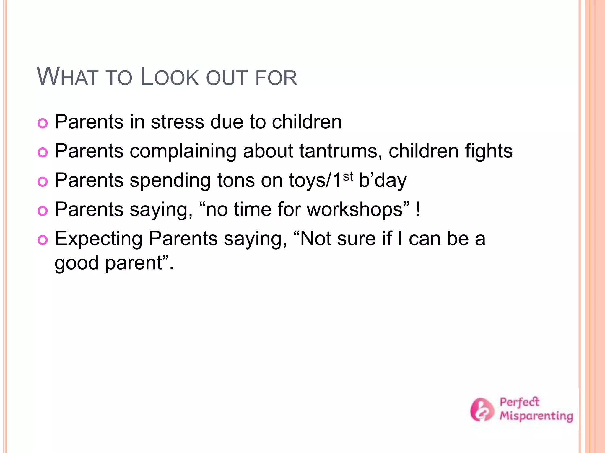 WHAT TO LOOK OUT FOR
 Parents in stress due to children
 Parents complaining about tantrums, children fights
 Parents spending tons on toys/1st b’day
 Parents saying, “no time for workshops” !
 Expecting Parents saying, “Not sure if I can be a
good parent”.
 