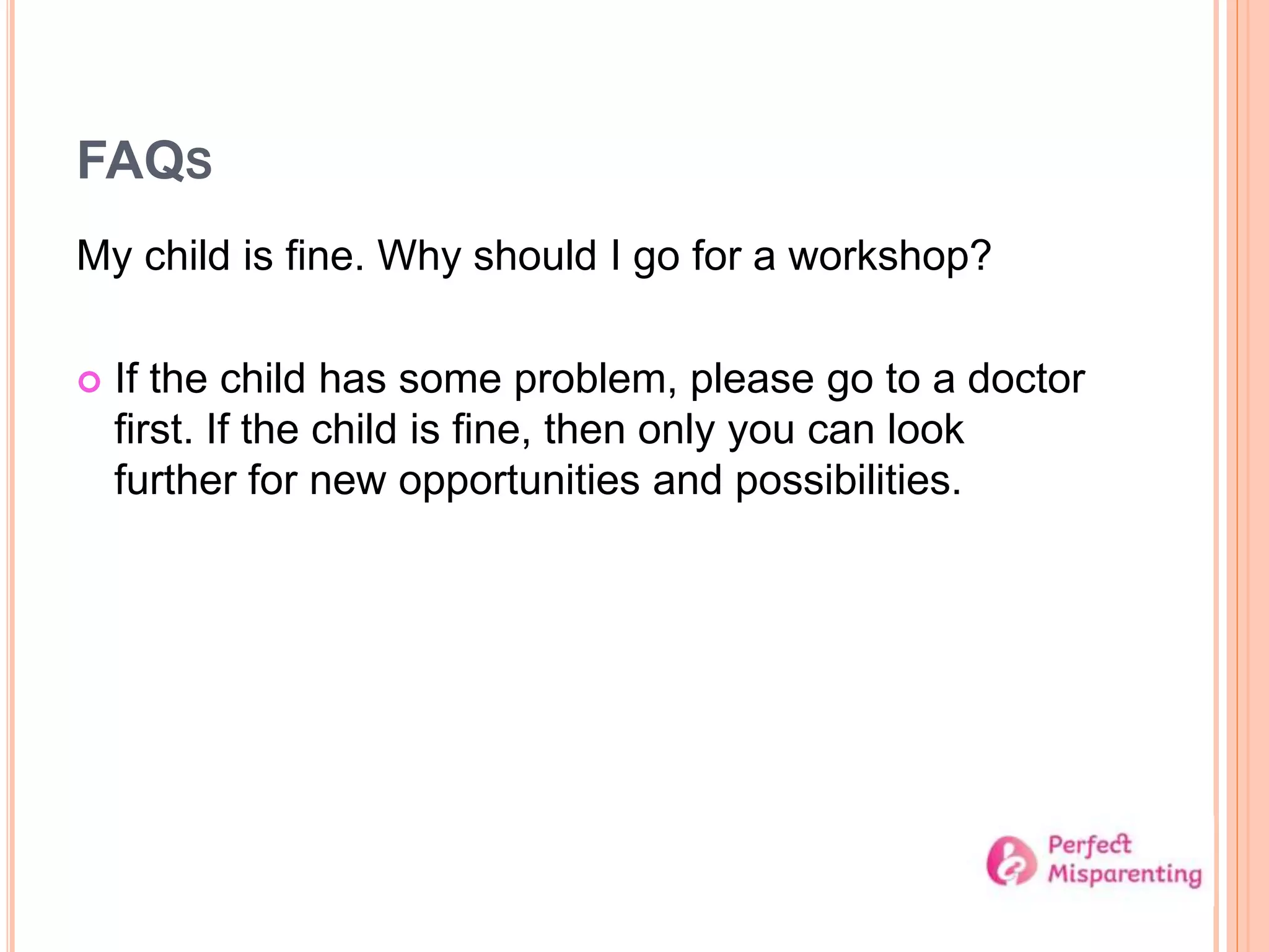 FAQS
My child is fine. Why should I go for a workshop?
 If the child has some problem, please go to a doctor
first. If the child is fine, then only you can look
further for new opportunities and possibilities.
 