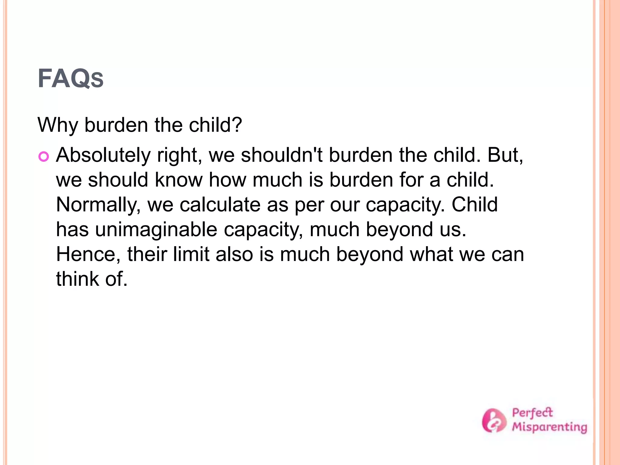 FAQS
Why burden the child?
 Absolutely right, we shouldn't burden the child. But,
we should know how much is burden for a child.
Normally, we calculate as per our capacity. Child
has unimaginable capacity, much beyond us.
Hence, their limit also is much beyond what we can
think of.
 