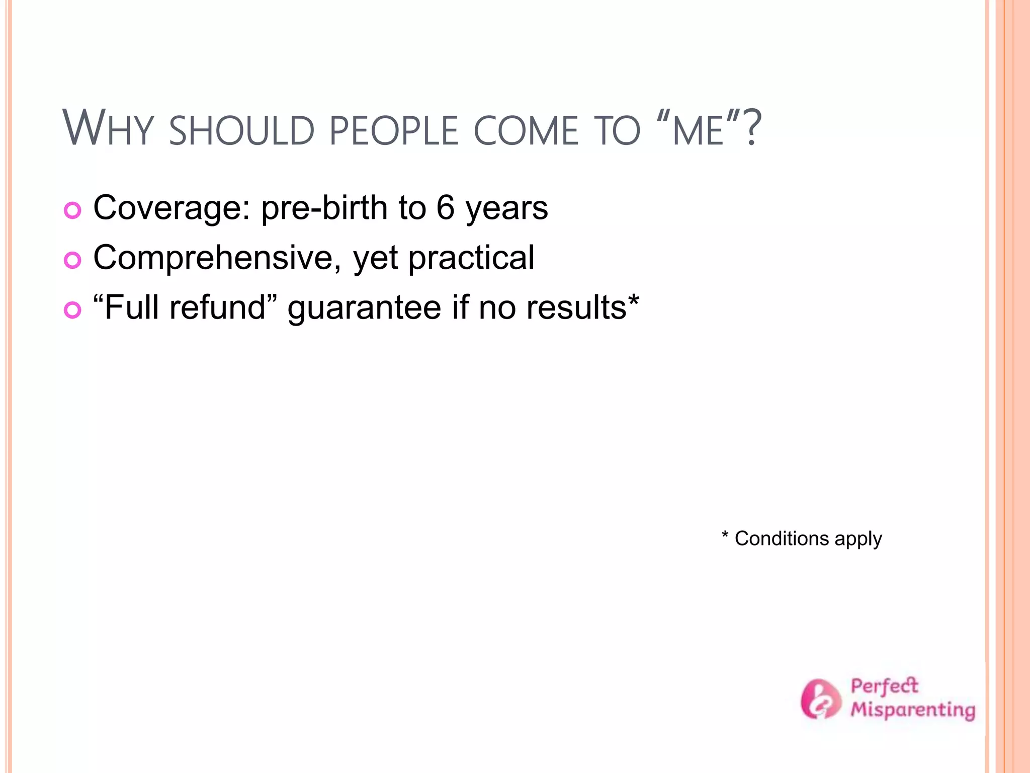 WHY SHOULD PEOPLE COME TO “ME”?
 Coverage: pre-birth to 6 years
 Comprehensive, yet practical
 “Full refund” guarantee if no results*
* Conditions apply
 