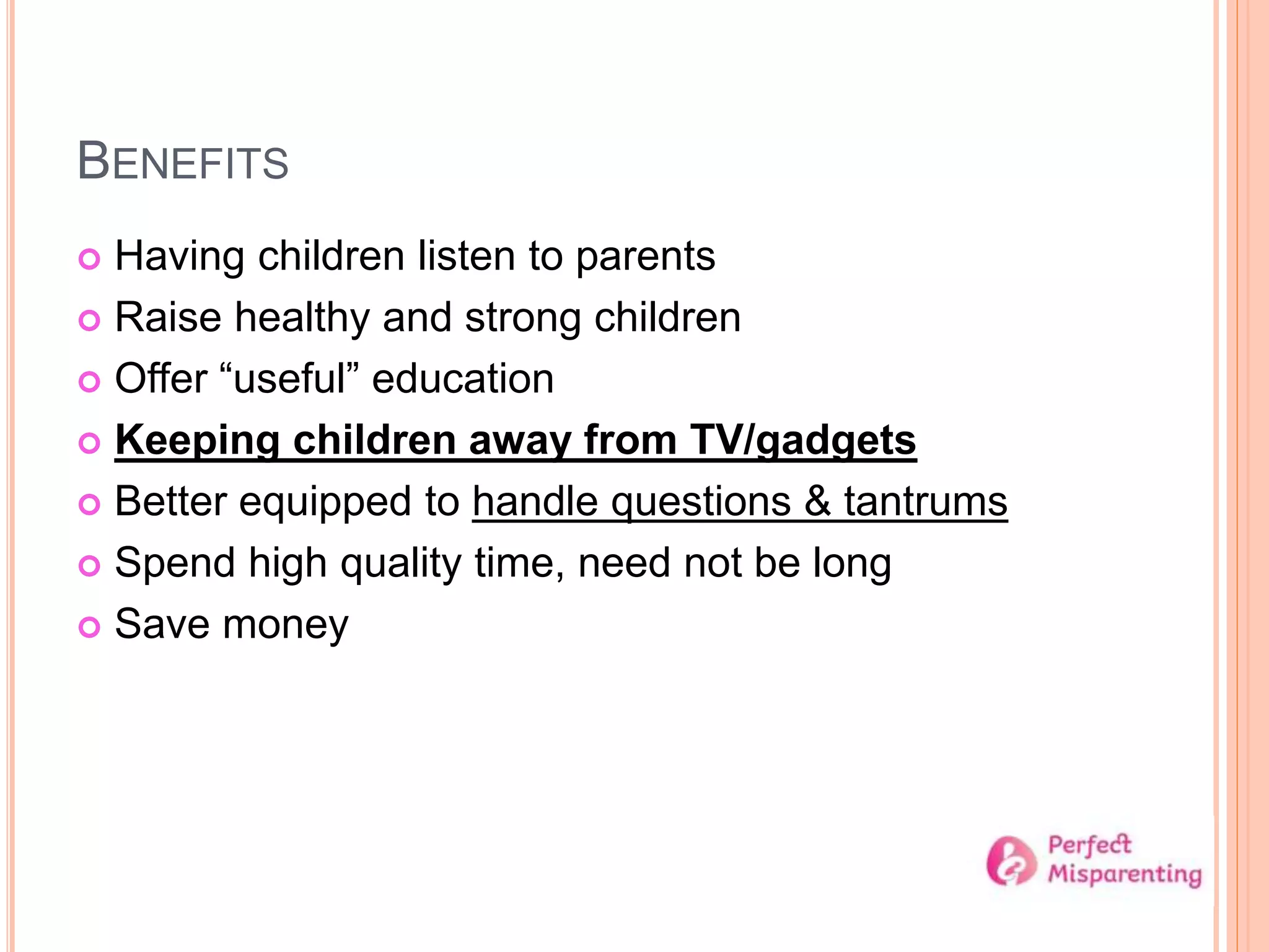 BENEFITS
 Having children listen to parents
 Raise healthy and strong children
 Offer “useful” education
 Keeping children away from TV/gadgets
 Better equipped to handle questions & tantrums
 Spend high quality time, need not be long
 Save money
 