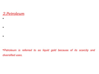 2.Petroleum
Crude petroleum consists of hydrocarbons of liquid and gaseous states
varying in chemical composition, color and specific gravity.
It is an essential source of energy for all internal combustion engines in
automobiles, railways and aircraft.
Its numerous by-products are processed in petrochemical industries such
as fertiliser, synthetic rubber, synthetic fibre, medicines, vaseline,
lubricants, wax, soap and cosmetics.
Petroleum is referred to as liquid gold because of its scarcity and
diversified uses.
 