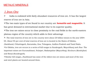 1.Iron Ore
 India is endowed with fairly abundant resources of iron ore. It has the largest
reserve of iron ore in Asia.
The two main types of ore found in our country are hematite and magnetite. It
has great demand in international market due to its superior quality.
The iron ore mines occur in close proximity to the coal fields in the north-eastern
plateau region of the country which adds to their advantage
. The total reserves of iron ore in the country were about 20 billion tonnes in the year 2004-
05. About 95 per cent of total reserves of iron ore is located in the States of Odisha,
Jharkhand, Chhattisgarh, Karnataka, Goa, Telangana, Andhra Pradesh and Tamil Nadu.
In Odisha, iron ore occurs in a series of hill ranges in Sundergarh, Mayurbhanj and Jhar. The
important mines are Gurumahisani, Sulaipet, Badampahar (Mayurbhaj), Kiruburu (Kendujhar)
and Bonai (Sundergarh).
Similar hill ranges, Jharkhand has some of the oldest iron ore mines and most of the iron
and steel plants are located around them.
METALIC MINERALS
 
