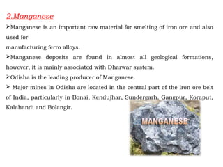 2.Manganese
Manganese is an important raw material for smelting of iron ore and also
used for
manufacturing ferro alloys.
Manganese deposits are found in almost all geological formations,
however, it is mainly associated with Dharwar system.
Odisha is the leading producer of Manganese.
 Major mines in Odisha are located in the central part of the iron ore belt
of India, particularly in Bonai, Kendujhar, Sundergarh, Gangpur, Koraput,
Kalahandi and Bolangir.
 