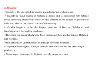 2.Bauxite
Bauxite is the ore which is used in manufacturing of aluminum
 Bauxite is found mainly in tertiary deposits and is associated with laterite
rocks occurring extensively either on the plateau or hill ranges of peninsular
India and also in the coastal tracts of the country.
 Odisha happens to be the largest producer of Bauxite. Kalahandi and
Sambalpur are the leading producers.
The other two areas which have been increasing their production are Bolangir
and Koraput.
The patlands of Jharkhand in Lohardaga have rich deposits.
Gujarat, Chhattisgarh, Madhya Pradesh and Maharashtra are other major
producers.
Bhavanagar, Jamnagar in Gujarat have the major deposits
 