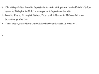  Chhattisgarh has bauxite deposits in Amarkantak plateau while Katni-Jabalpur
area and Balaghat in M.P. have important deposits of bauxite.
 Kolaba, Thane, Ratnagiri, Satara, Pune and Kolhapur in Maharashtra are
important producers.
 Tamil Nadu, Karnataka and Goa are minor producers of bauxite Chhattisgarh has
bauxite deposits in Amarkantak plateau while Katni-Jabalpur area and Balaghat
in M.P. have important deposits of bauxite.
 Kolaba, Thane, Ratnagiri, Satara, Pune and Kolhapur in Maharashtra are
important producers. Tamil Nadu, Karnataka and Goa are minor producers of
bauxite.
 
