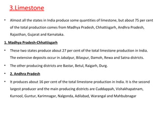 3.Limestone
• Almost all the states in India produce some quantities of limestone, but about 75 per cent
of the total production comes from Madhya Pradesh, Chhattisgarh, Andhra Pradesh,
Rajasthan, Gujarat and Karnataka.
1. Madhya Pradesh-Chhattisgarh
• These two states produce about 27 per cent of the total limestone production in India.
The extensive deposits occur in Jabalpur, Bilaspur, Damoh, Rewa and Satna districts.
• The other producing districts are Bastar, Betul, Raigarh, Durg.
• 2. Andhra Pradesh
• It produces about 16 per cent of the total limestone production in India. It is the second
largest producer and the main producing districts are Cuddappah, Vishakhapatnam,
Kurnool, Guntur, Karimnagar, Nalgonda, Adilabad, Warangal and Mahbubnagar
 