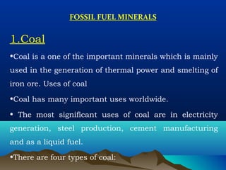 FOSSIL FUEL MINERALS
1.Coal
•Coal is a one of the important minerals which is mainly
used in the generation of thermal power and smelting of
iron ore. Uses of coal
•Coal has many important uses worldwide.
• The most significant uses of coal are in electricity
generation, steel production, cement manufacturing
and as a liquid fuel.
•There are four types of coal:
 
