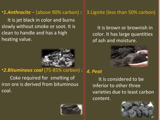 •1.Anthracite – (above 90% carbon) :
It is jet black in color and burns
slowly without smoke or soot. It is
clean to handle and has a high
heating value.
•2.Bituminous coal (75-85% carbon) :
Coke required for smelting of
iron ore is derived from bituminous
coal.
3.Lignite (less than 50% carbon)
It is brown or brownish in
color. It has large quantities
of ash and moisture.
4. Peat
It is considered to be
inferior to other three
varieties due to least carbon
content.
 