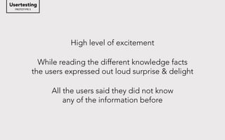 High level of excitement
While reading the different knowledge facts
the users expressed out loud surprise & delight
All the users said they did not know
any of the information before
PROTOTYPE 5
Usertesting
 