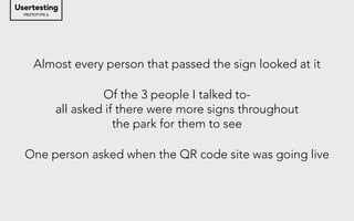 PROTOTYPE 6
Usertesting
Almost every person that passed the sign looked at it
Of the 3 people I talked to-
all asked if there were more signs throughout
the park for them to see
One person asked when the QR code site was going live
 