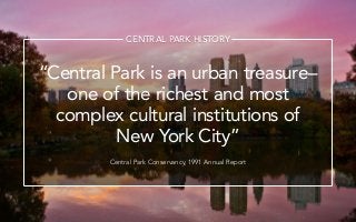 Central Park is an urban treasureC
one of the richest and most
complex cultural institutions of
New York City
Central Park Conservancy, 1991 Annual Report
CENTRAL PARK HISTORY
 