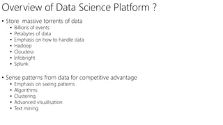 Overview of Data Science Platform ?
• Store massive torrents of data
• Billions of events
• Petabytes of data
• Emphasis on how to handle data
• Hadoop
• Cloudera
• Infobright
• Splunk
• Sense patterns from data for competitive advantage
• Emphasis on seeing patterns
• Algorithms
• Clustering
• Advanced visualisation
• Text mining
 