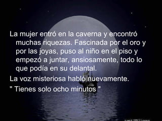 La mujer entró en la caverna y encontró muchas riquezas. Fascinada por el oro y por las joyas, puso al niño en el piso y empezó a juntar, ansiosamente, todo lo que podía en su delantal. La voz misteriosa habló nuevamente. " Tienes solo ocho minutos " 