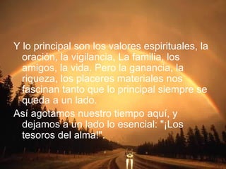 Y lo principal son los valores espirituales, la oración, la vigilancia, La familia, los amigos, la vida. Pero la ganancia, la riqueza, los placeres materiales nos fascinan tanto que lo principal siempre se queda a un lado. Así agotamos nuestro tiempo aquí, y dejamos a un lado lo esencial: "¡Los tesoros del alma!". 