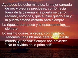 Agotados los ocho minutos, la mujer cargada de oro y piedras preciosas, corrió hacia fuera de la caverna y la puerta se cerró... recordó, entonces, que el niño quedó allá y la puerta estaba cerrada para siempre. La riqueza duro poco y la desesperación, siempre. Lo mismo ocurre, a veces, con nosotros. Tenemos unos 80 años para vivir en este mundo, y una voz siempre nos advierte: "¡No te olvides de lo principal!" 