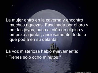La mujer entró en la caverna y encontró muchas riquezas. Fascinada por el oro y por las joyas, puso al niño en el piso y empezó a juntar, ansiosamente, todo lo que podía en su delantal. La voz misteriosa habló nuevamente: " Tienes solo ocho minutos " 