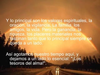 Y lo principal son los valores espirituales, la oración, la vigilancia, La familia, los amigos, la vida. Pero la ganancia, la riqueza, los placeres materiales nos fascinan tanto que lo principal siempre se queda a un lado. Así agotamos nuestro tiempo aquí, y dejamos a un lado lo esencial: "¡Los tesoros del alma!". 