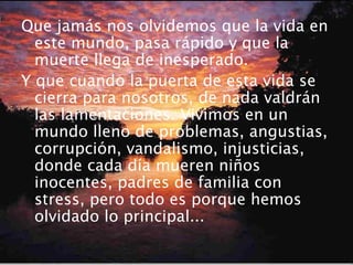 Que jamás nos olvidemos que la vida en
este mundo, pasa rápido y que la
muerte llega de inesperado.
Y que cuando la puerta de esta vida se
cierra para nosotros, de nada valdrán
las lamentaciones. Vivimos en un
mundo lleno de problemas, angustias,
corrupción, vandalismo, injusticias,
donde cada día mueren niños
inocentes, padres de familia con
stress, pero todo es porque hemos
olvidado lo principal...
 