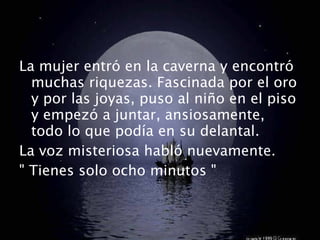La mujer entró en la caverna y encontró muchas riquezas. Fascinada por el oro y por las joyas, puso al niño en el piso y empezó a juntar, ansiosamente, todo lo que podía en su delantal. La voz misteriosa habló nuevamente. " Tienes solo ocho minutos " 