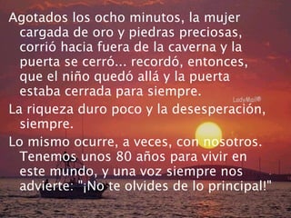Agotados los ocho minutos, la mujer cargada de oro y piedras preciosas, corrió hacia fuera de la caverna y la puerta se cerró... recordó, entonces, que el niño quedó allá y la puerta estaba cerrada para siempre. La riqueza duro poco y la desesperación, siempre. Lo mismo ocurre, a veces, con nosotros. Tenemos unos 80 años para vivir en este mundo, y una voz siempre nos advierte: "¡No te olvides de lo principal!" 