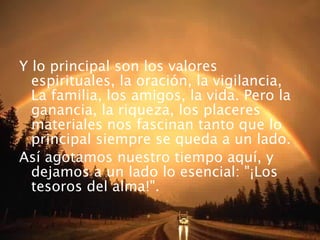Y lo principal son los valores espirituales, la oración, la vigilancia, La familia, los amigos, la vida. Pero la ganancia, la riqueza, los placeres materiales nos fascinan tanto que lo principal siempre se queda a un lado. Así agotamos nuestro tiempo aquí, y dejamos a un lado lo esencial: "¡Los tesoros del alma!". 