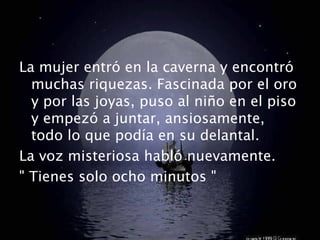 La mujer entró en la caverna y encontró
  muchas riquezas. Fascinada por el oro
  y por las joyas, puso al niño en el piso
  y empezó a juntar, ansiosamente,
  todo lo que podía en su delantal.
La voz misteriosa habló nuevamente.
" Tienes solo ocho minutos "
 