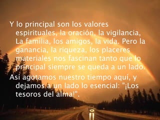 Y lo principal son los valores
  espirituales, la oración, la vigilancia,
  La familia, los amigos, la vida. Pero la
  ganancia, la riqueza, los placeres
  materiales nos fascinan tanto que lo
  principal siempre se queda a un lado.
Así agotamos nuestro tiempo aquí, y
  dejamos a un lado lo esencial: "¡Los
  tesoros del alma!".
 