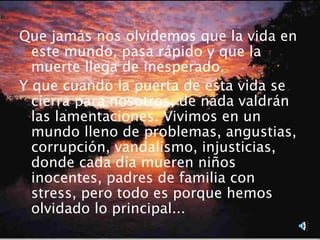 Que jamás nos olvidemos que la vida en
  este mundo, pasa rápido y que la
  muerte llega de inesperado.
Y que cuando la puerta de esta vida se
  cierra para nosotros, de nada valdrán
  las lamentaciones. Vivimos en un
  mundo lleno de problemas, angustias,
  corrupción, vandalismo, injusticias,
  donde cada día mueren niños
  inocentes, padres de familia con
  stress, pero todo es porque hemos
  olvidado lo principal...
 