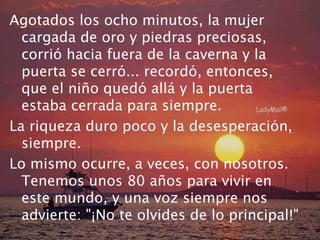 Agotados los ocho minutos, la mujer
  cargada de oro y piedras preciosas,
  corrió hacia fuera de la caverna y la
  puerta se cerró... recordó, entonces,
  que el niño quedó allá y la puerta
  estaba cerrada para siempre.
La riqueza duro poco y la desesperación,
  siempre.
Lo mismo ocurre, a veces, con nosotros.
  Tenemos unos 80 años para vivir en
  este mundo, y una voz siempre nos
  advierte: "¡No te olvides de lo principal!"
 
