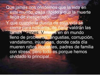 Que jamás nos olvidemos que la vida en este mundo, pasa rápido y que la muerte llega de inesperado. Y que cuando la puerta de esta vida se cierra para nosotros, de nada valdrán las lamen taciones .  V ivimos en un mundo lleno de problemas, angustias, corrupción, vandalismo, injusticias, donde cada día mueren niños inocentes, padres de familia con stress, pero todo es porque hemos olvidado lo principal... 