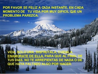 POR FAVOR SE FELÍZ A CADA INSTANTE, EN CADA MOMENTO DE  TU VIDA POR MUY DIFICIL QUE UN PROBLEMA PAREZCA. VIDA, SOLO UNA. DISFRUTALA, CUIDALA,  ENAMORATE DE ELLA,  PARA QUE AL FINAL DE TUS DIAS, NO TE ARREPIENTAS DE NADA O DE QUE HAYA FALTADO ALGO POR HACER. 