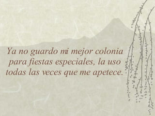 Ya no guardo mi mejor colonia para fiestas especiales, la uso todas las veces que me apetece. 