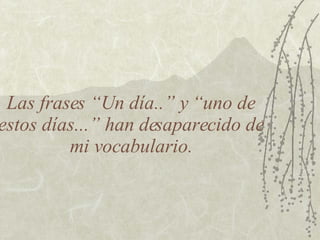 Las frases “Un día..” y “uno de estos días...” han desaparecido de mi vocabulario. 