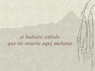 si hubiese sabido  que no estaría aquí mañana. 