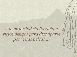 a lo mejor habría llamado a viejos amigos para disculparse por viejas peleas.... 