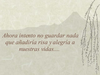 Ahora intento no guardar nada que añadiría risa y alegría a nuestras vidas....  