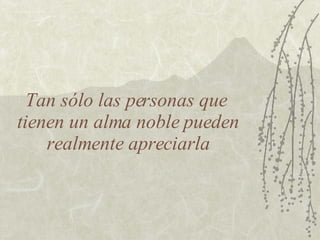Tan sólo las personas que  tienen un alma noble pueden realmente apreciarla 
