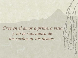 Cree en el amor a primera vista  y no te rías nunca de  los sueños de los demás.  