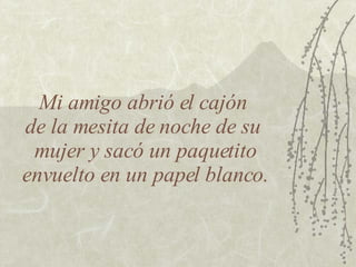Mi amigo abrió el cajón  de la mesita de noche de su  mujer y sacó un paquetito envuelto en un papel blanco. 