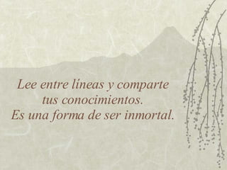 Lee entre líneas y comparte  tus conocimientos.  Es una forma de ser inmortal. 