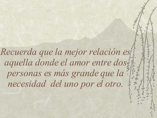 Recuerda que la mejor relación es aquella donde el amor entre dos personas es más grande que la necesidad  del uno por el otro. 