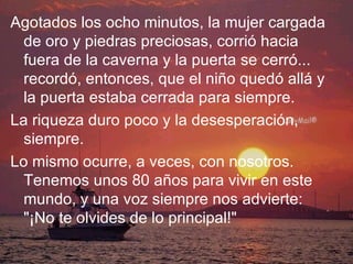 Agotados los ocho minutos, la mujer cargada de oro y piedras preciosas, corrió hacia fuera de la caverna y la puerta se cerró... recordó, entonces, que el niño quedó allá y la puerta estaba cerrada para siempre. La riqueza duro poco y la desesperación, siempre. Lo mismo ocurre, a veces, con nosotros. Tenemos unos 80 años para vivir en este mundo, y una voz siempre nos advierte: "¡No te olvides de lo principal!" 