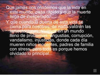 Que jamás nos olvidemos que la vida en este mundo, pasa rápido y que la muerte llega de inesperado. Y que cuando la puerta de esta vida se cierra para nosotros, de nada valdrán las lamentaciones. Vivimos en un mundo lleno de problemas, angustias, corrupción, vandalismo, injusticias, donde cada día mueren niños inocentes, padres de familia con stress, pero todo es porque hemos olvidado lo principal... 